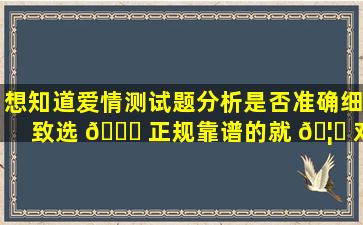 想知道爱情测试题分析是否准确细致选 🐈 正规靠谱的就 🦁 对了！